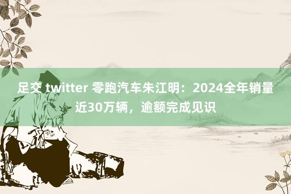 足交 twitter 零跑汽车朱江明：2024全年销量近30万辆，逾额完成见识