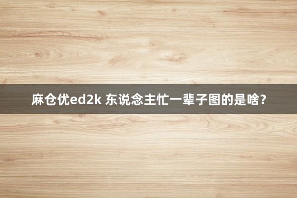 麻仓优ed2k 东说念主忙一辈子图的是啥？