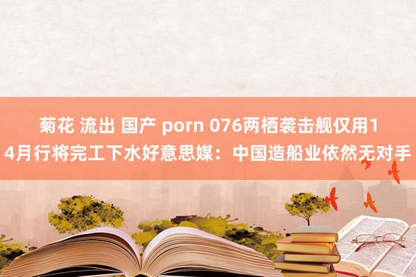 菊花 流出 国产 porn 076两栖袭击舰仅用14月行将完工下水好意思媒：中国造船业依然无对手