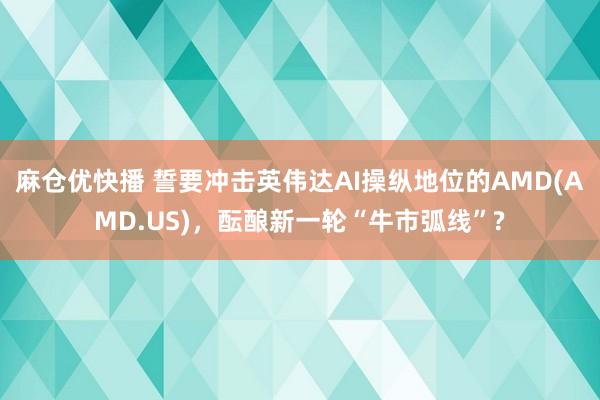 麻仓优快播 誓要冲击英伟达AI操纵地位的AMD(AMD.US)，酝酿新一轮“牛市弧线”?
