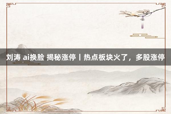刘涛 ai换脸 揭秘涨停丨热点板块火了，多股涨停