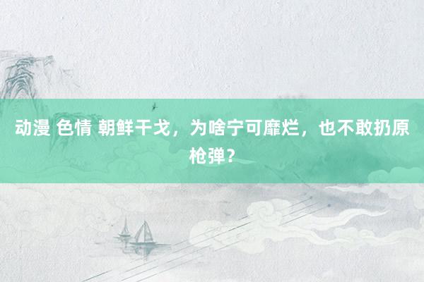 动漫 色情 朝鲜干戈，为啥宁可靡烂，也不敢扔原枪弹？