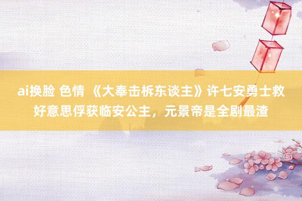ai换脸 色情 《大奉击柝东谈主》许七安勇士救好意思俘获临安公主，元景帝是全剧最渣