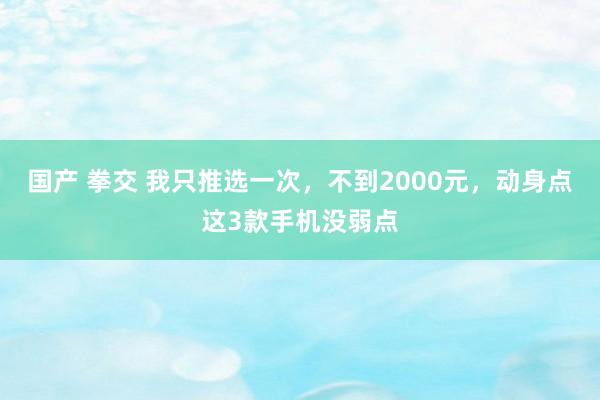 国产 拳交 我只推选一次，不到2000元，动身点这3款手机没弱点