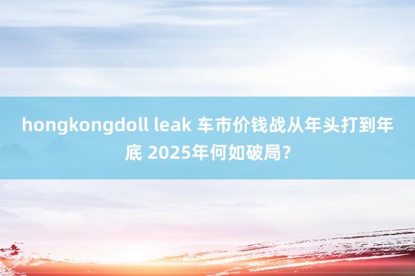 hongkongdoll leak 车市价钱战从年头打到年底 2025年何如破局？