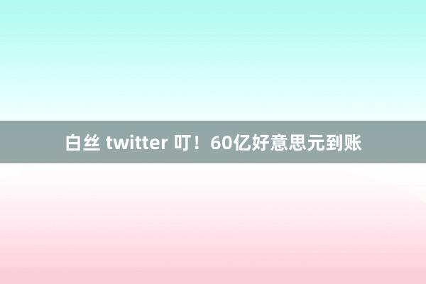 白丝 twitter 叮！60亿好意思元到账