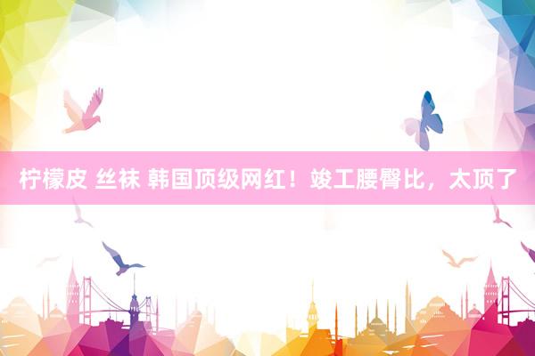 柠檬皮 丝袜 韩国顶级网红！竣工腰臀比，太顶了