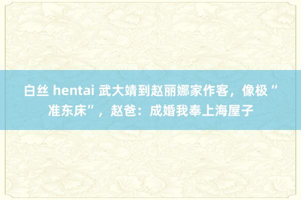 白丝 hentai 武大靖到赵丽娜家作客，像极“准东床”，赵爸：成婚我奉上海屋子