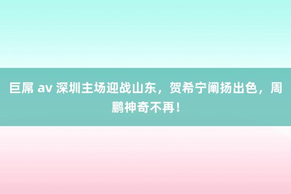 巨屌 av 深圳主场迎战山东，贺希宁阐扬出色，周鹏神奇不再！