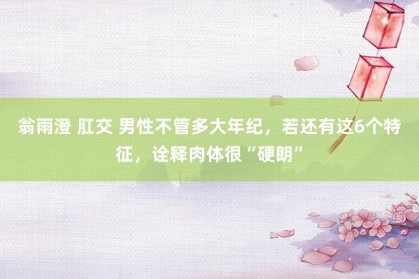 翁雨澄 肛交 男性不管多大年纪，若还有这6个特征，诠释肉体很“硬朗”