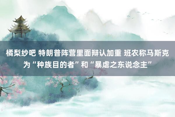 橘梨纱吧 特朗普阵营里面辩认加重 班农称马斯克为“种族目的者”和“暴虐之东说念主”