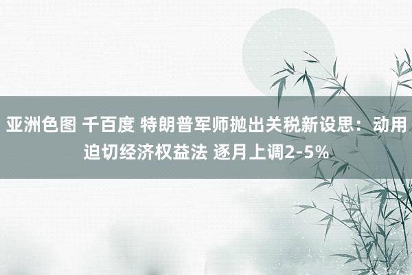 亚洲色图 千百度 特朗普军师抛出关税新设思：动用迫切经济权益法 逐月上调2-5%