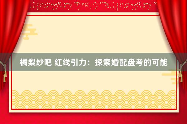 橘梨纱吧 红线引力：探索婚配盘考的可能