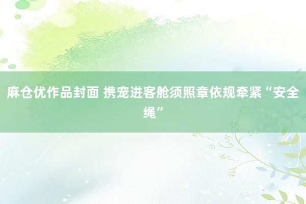 麻仓优作品封面 携宠进客舱须照章依规牵紧“安全绳”