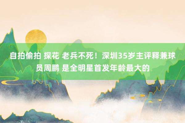 自拍偷拍 探花 老兵不死！深圳35岁主评释兼球员周鹏 是全明星首发年龄最大的