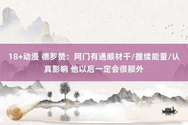 18+动漫 德罗赞：阿门有通顺材干/握续能量/认真影响 他以后一定会很额外