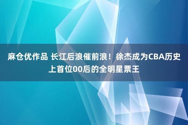 麻仓优作品 长江后浪催前浪！徐杰成为CBA历史上首位00后的全明星票王