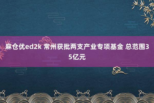 麻仓优ed2k 常州获批两支产业专项基金 总范围35亿元