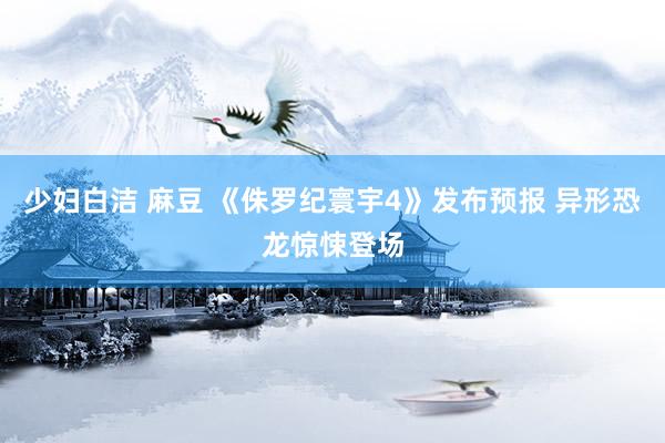少妇白洁 麻豆 《侏罗纪寰宇4》发布预报 异形恐龙惊悚登场