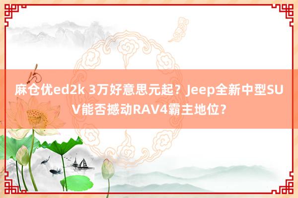 麻仓优ed2k 3万好意思元起？Jeep全新中型SUV能否撼动RAV4霸主地位？