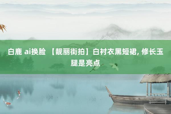 白鹿 ai换脸 【靓丽街拍】白衬衣黑短裙， 修长玉腿是亮点
