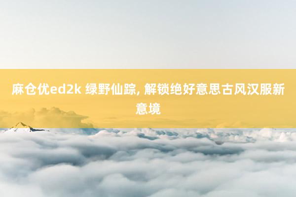 麻仓优ed2k 绿野仙踪， 解锁绝好意思古风汉服新意境