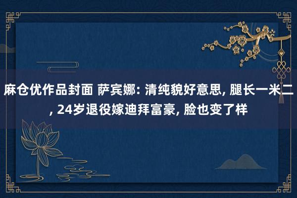 麻仓优作品封面 萨宾娜: 清纯貌好意思， 腿长一米二， 24岁退役嫁迪拜富豪， 脸也变了样