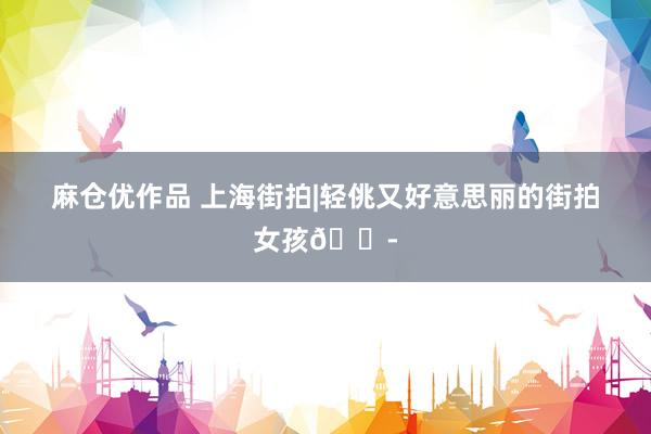 麻仓优作品 上海街拍|轻佻又好意思丽的街拍女孩👭
