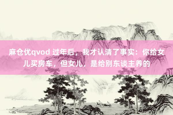 麻仓优qvod 过年后，我才认清了事实：你给女儿买房车，但女儿，是给别东谈主养的