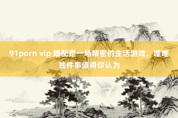 91porn vip 婚配是一场精密的生活游戏，唯唯独件事值得你认为