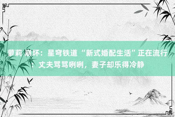 萝莉 崩坏：星穹铁道 “新式婚配生活”正在流行：丈夫骂骂咧咧，妻子却乐得冷静