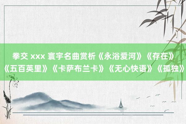 拳交 xxx 寰宇名曲赏析《永浴爱河》《存在》《五百英里》《卡萨布兰卡》《无心快语》《孤独》