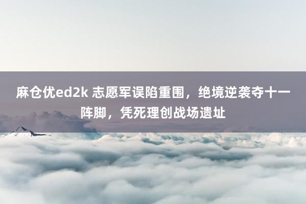 麻仓优ed2k 志愿军误陷重围，绝境逆袭夺十一阵脚，凭死理创战场遗址
