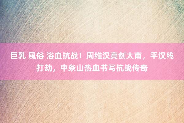 巨乳 風俗 浴血抗战！周维汉亮剑太南，平汉线打劫，中条山热血书写抗战传奇