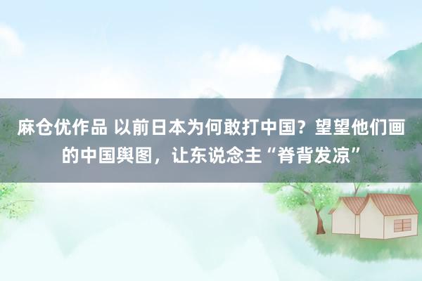 麻仓优作品 以前日本为何敢打中国？望望他们画的中国舆图，让东说念主“脊背发凉”