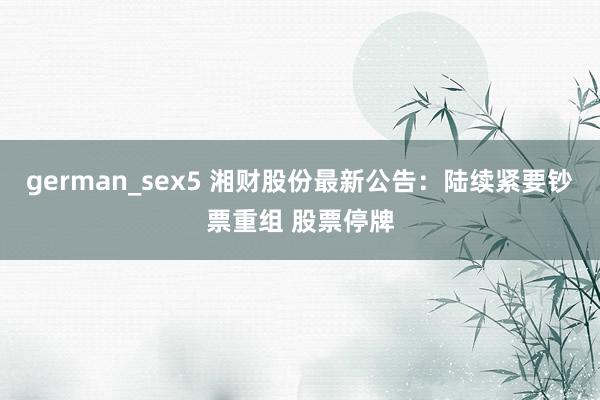german_sex5 湘财股份最新公告：陆续紧要钞票重组 股票停牌