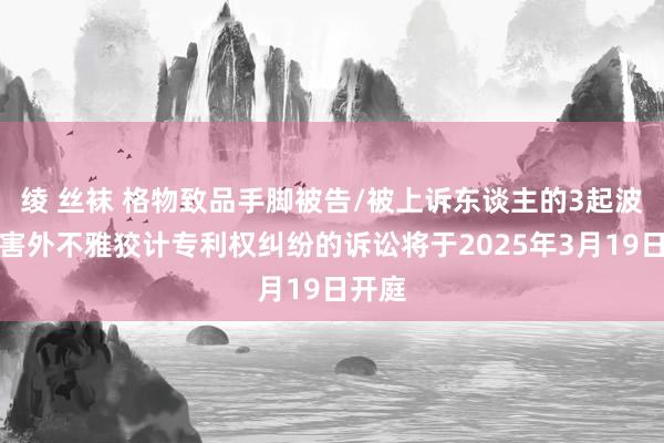 绫 丝袜 格物致品手脚被告/被上诉东谈主的3起波及侵害外不雅狡计专利权纠纷的诉讼将于2025年3月19日开庭