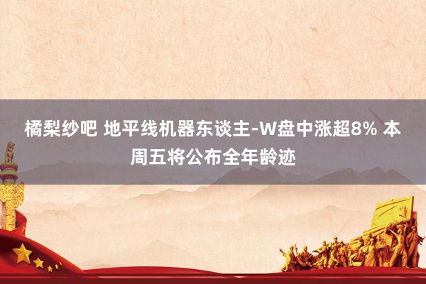 橘梨纱吧 地平线机器东谈主-W盘中涨超8% 本周五将公布全年龄迹