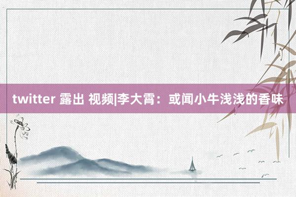 twitter 露出 视频|李大霄：或闻小牛浅浅的香味