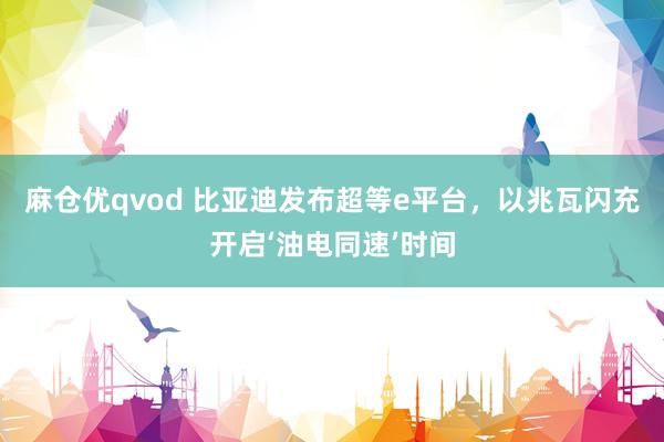 麻仓优qvod 比亚迪发布超等e平台，以兆瓦闪充开启‘油电同速’时间