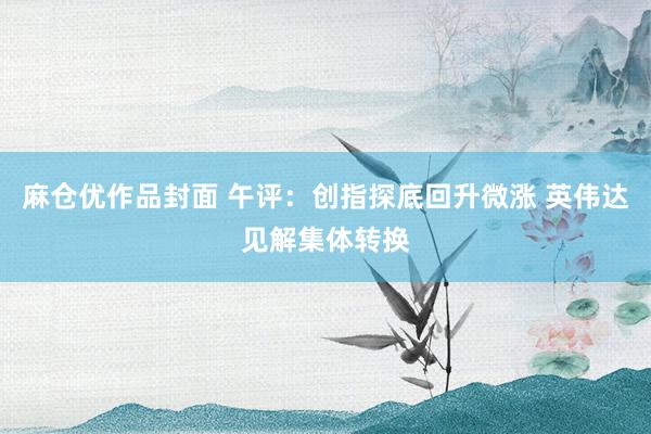 麻仓优作品封面 午评：创指探底回升微涨 英伟达见解集体转换