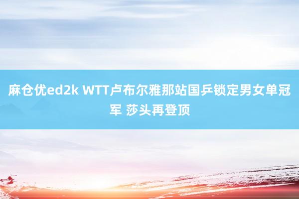 麻仓优ed2k WTT卢布尔雅那站国乒锁定男女单冠军 莎头再登顶