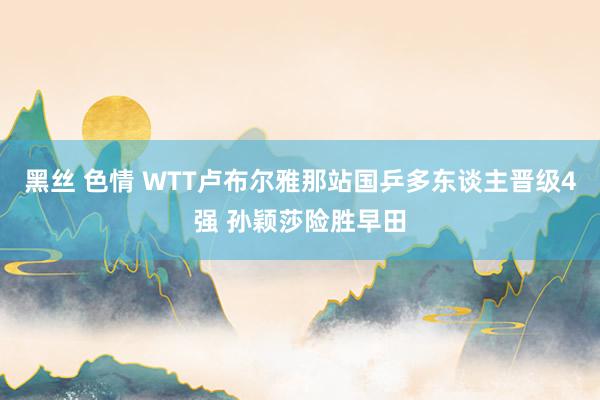 黑丝 色情 WTT卢布尔雅那站国乒多东谈主晋级4强 孙颖莎险胜早田