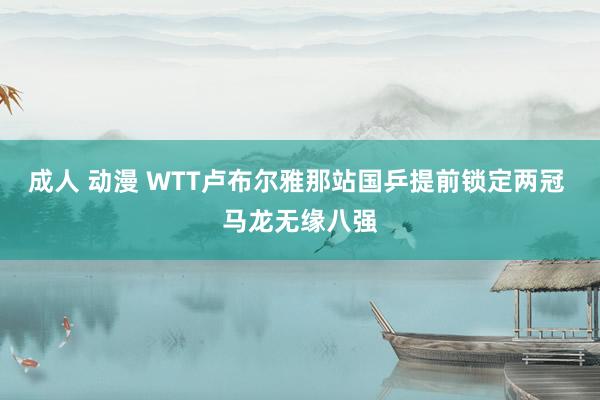 成人 动漫 WTT卢布尔雅那站国乒提前锁定两冠 马龙无缘八强