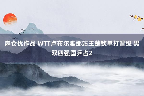 麻仓优作品 WTT卢布尔雅那站王楚钦单打晋级 男双四强国乒占2