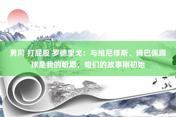 男同 打屁股 罗德里戈：与维尼修斯、姆巴佩踢球是我的盼愿，咱们的故事刚初始