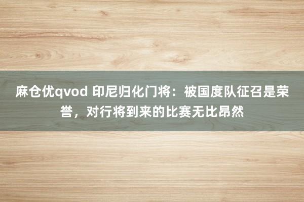 麻仓优qvod 印尼归化门将：被国度队征召是荣誉，对行将到来的比赛无比昂然