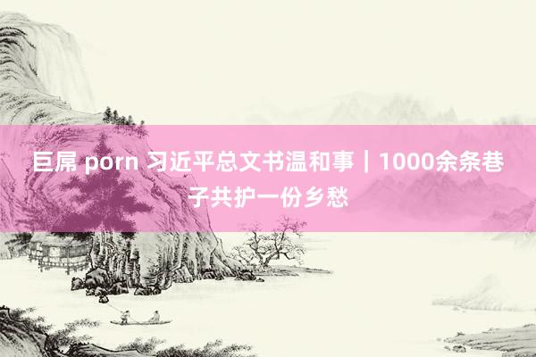 巨屌 porn 习近平总文书温和事｜1000余条巷子共护一份乡愁