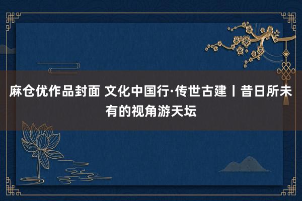 麻仓优作品封面 文化中国行·传世古建丨昔日所未有的视角游天坛