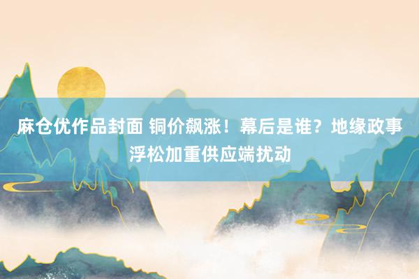 麻仓优作品封面 铜价飙涨！幕后是谁？地缘政事浮松加重供应端扰动